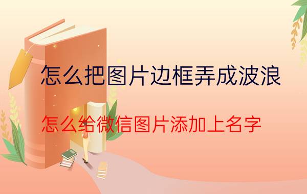 怎么把图片边框弄成波浪 怎么给微信图片添加上名字？